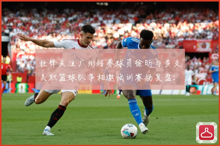 杜锋关注广州培养球员徐昕与多支美职篮球队争相邀试训赛场复盘：最新赛事动态与深度分析