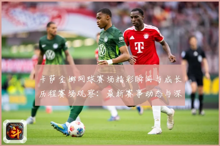 卡萨金娜网球赛场精彩瞬间与成长历程赛场观察：最新赛事动态与深度分析