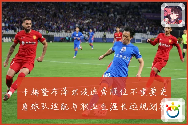 卡梅隆布泽尔谈选秀顺位不重要更看球队适配与职业生涯长远规划赛场复盘：最新赛事动态与深度分析