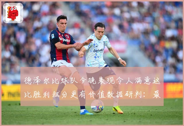 德泽尔比球队今晚表现令人满意这比胜利积分更有价值数据研判：最新赛事动态与深度分析
