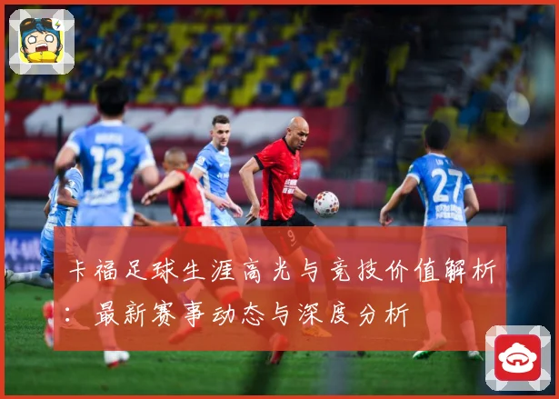 卡福足球生涯高光与竞技价值解析：最新赛事动态与深度分析