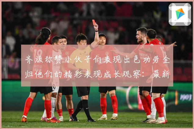 齐沃称赞小伙子们表现出色功劳全归他们的精彩表现成长观察：最新赛事动态与深度分析
