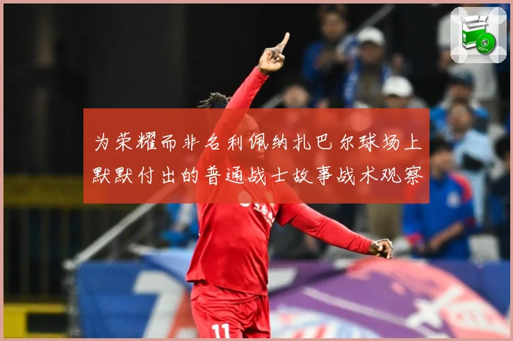 为荣耀而非名利佩纳扎巴尔球场上默默付出的普通战士故事战术观察：最新赛事动态与深度分析