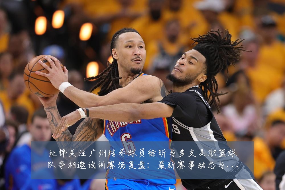 杜锋关注广州培养球员徐昕与多支美职篮球队争相邀试训赛场复盘:最新赛事动态与深度分析