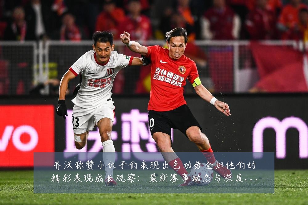 齐沃称赞小伙子们表现出色功劳全归他们的精彩表现成长观察：最新赛事动态与深度分析